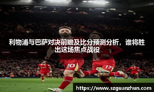利物浦与巴萨对决前瞻及比分预测分析，谁将胜出这场焦点战役