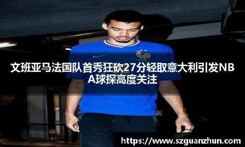 文班亚马法国队首秀狂砍27分轻取意大利引发NBA球探高度关注